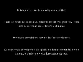 El templo era un edificio religioso y político Hacía las funciones de archivo, contenía los dineros públicos, estaba lleno de ofrendas; era el tesoro y el museo. Su destino esencial era servir a las fiestas solemnes. El espacio que corresponde a la iglesia moderna se extendía a cielo abierto, el cual era el verdadero  recinto sagrado . 