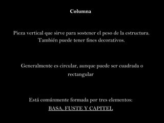 Columna  Pieza vertical que sirve para sostener el peso de la estructura. También puede tener fines decorativos. Generalmente es circular, aunque puede ser cuadrada o rectangular  Está comúnmente formada por tres elementos:  BASA, FUSTE Y CAPITEL   