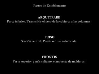 Partes de Entablamento ARQUITRABE  Parte  inferior.  Transmitir el peso de la cubierta a las columnas.  FRISO Sección central. Puede ser lisa o decorada  FRONTIS Parte superior y más saliente, compuesta de molduras.   