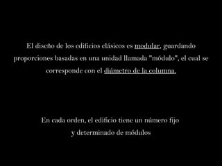 El diseño de los edificios clásicos es  modular , guardando proporciones basadas en una unidad llamada "módulo", el cual se corresponde con el  diámetro de la columna. En cada orden, el edificio tiene un número fijo  y determinado de módulos 