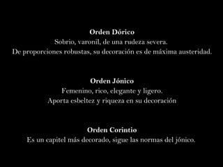 Orden Dórico Sobrio, varonil, de una rudeza severa.  De proporciones robustas, su decoración  es  de máxima austeridad. Orden Jónico Femenino, rico, elegante y ligero. Aporta  esbeltez y riqueza en su decoración Orden Corintio Es un capitel más decorado, sigue las normas del jónico.  