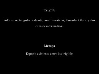 Triglifo Adorno  rectangular , saliente , con tres estrías,  llamadas Glifos,  y   dos  canales intermedios.  Metopa Espacio existente entre los triglifos 