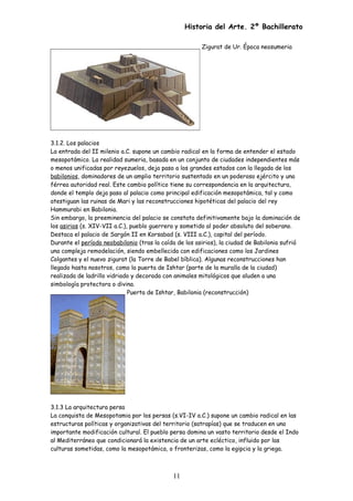 Historia del Arte. 2º Bachillerato
Zigurat de Ur. Época neosumeria
3.1.2. Los palacios
La entrada del II milenio a.C. supone un cambio radical en la forma de entender el estado
mesopotámico. La realidad sumeria, basada en un conjunto de ciudades independientes más
o menos unificadas por reyezuelos, deja paso a los grandes estados con la llegada de los
babilonios, dominadores de un amplio territorio sustentado en un poderoso ejército y una
férrea autoridad real. Este cambio político tiene su correspondencia en la arquitectura,
donde el templo deja paso al palacio como principal edificación mesopotámica, tal y como
atestiguan las ruinas de Mari y las reconstrucciones hipotéticas del palacio del rey
Hammurabi en Babilonia.
Sin embargo, la preeminencia del palacio se constata definitivamente bajo la dominación de
los asirios (s. XIV-VII a.C.), pueblo guerrero y sometido al poder absoluto del soberano.
Destaca el palacio de Sargón II en Korsabad (s. VIII a.C.), capital del período.
Durante el período neobabilonio (tras la caída de los asirios), la ciudad de Babilonia sufrió
una compleja remodelación, siendo embellecida con edificaciones como los Jardines
Colgantes y el nuevo zigurat (la Torre de Babel bíblica). Algunas reconstrucciones han
llegado hasta nosotros, como la puerta de Ishtar (parte de la muralla de la ciudad)
realizada de ladrillo vidriado y decorada con animales mitológicos que aluden a una
simbología protectora o divina.
Puerta de Ishtar, Babilonia (reconstrucción)
3.1.3 La arquitectura persa
La conquista de Mesopotamia por los persas (s.VI-IV a.C.) supone un cambio radical en las
estructuras políticas y organizativas del territorio (satrapías) que se traducen en una
importante modificación cultural. El pueblo persa domina un vasto territorio desde el Indo
al Mediterráneo que condicionará la existencia de un arte ecléctico, influido por las
culturas sometidas, como la mesopotámica, o fronterizas, como la egipcia y la griega.
11
 