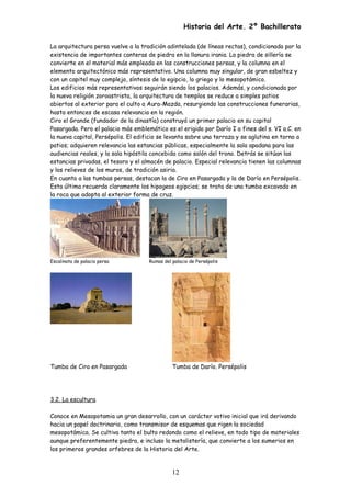 Historia del Arte. 2º Bachillerato
La arquitectura persa vuelve a la tradición adintelada (de líneas rectas), condicionada por la
existencia de importantes canteras de piedra en la llanura irania. La piedra de sillería se
convierte en el material más empleado en las construcciones persas, y la columna en el
elemento arquitectónico más representativo. Una columna muy singular, de gran esbeltez y
con un capitel muy complejo, síntesis de lo egipcio, lo griego y lo mesopotámico.
Los edificios más representativos seguirán siendo los palacios. Además, y condicionada por
la nueva religión zoroastrista, la arquitectura de templos se reduce a simples patios
abiertos al exterior para el culto a Aura-Mazda, resurgiendo las construcciones funerarias,
hasta entonces de escasa relevancia en la región.
Ciro el Grande (fundador de la dinastía) construyó un primer palacio en su capital
Pasargada. Pero el palacio más emblemático es el erigido por Darío I a fines del s. VI a.C. en
la nueva capital, Persépolis. El edificio se levanta sobre una terraza y se aglutina en torno a
patios; adquieren relevancia las estancias públicas, especialmente la sala apadana para las
audiencias reales, y la sala hipóstila concebida como salón del trono. Detrás se sitúan las
estancias privadas, el tesoro y el almacén de palacio. Especial relevancia tienen las columnas
y los relieves de los muros, de tradición asiria.
En cuanto a las tumbas persas, destacan la de Ciro en Pasargada y la de Darío en Persépolis.
Esta última recuerda claramente los hipogeos egipcios; se trata de una tumba excavada en
la roca que adopta al exterior forma de cruz.
Escalinata de palacio persa Ruinas del palacio de Persépolis
Tumba de Ciro en Pasargada Tumba de Darío. Persépolis
3.2. La escultura
Conoce en Mesopotamia un gran desarrollo, con un carácter votivo inicial que irá derivando
hacia un papel doctrinario, como transmisor de esquemas que rigen la sociedad
mesopotámica. Se cultiva tanto el bulto redondo como el relieve, en todo tipo de materiales
aunque preferentemente piedra, e incluso la metalistería, que convierte a los sumerios en
los primeros grandes orfebres de la Historia del Arte.
12
 