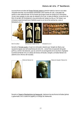 Historia del Arte. 2º Bachillerato
Las esculturas iniciales del Primer Período Sumerio estarán todavía al servicio de ideas
religiosas sencillas: las divinidades entendidas como fuentes de vida, o del papel del
monarca como administrador de los bienes que proporcionan los dioses de la naturaleza.
Sirven como ejemplo el gran vaso de alabastro de Uruk, la dama de Marka, la escultura de
Ebih-Il de Mari (El Intendente) o las estatuillas del templo de Abu en Tell Asmar. Los
artesanos sumerios mostraron también su pericia en las artes suntuarias, como el
Estandarte de Ur.
Ebih-Il de Mari Estatuas del templo de Abu Estandarte de Ur.
Durante el Período acadio, el ejercicio del poder absoluto por Sargón de AKad y sus
sucesores supuso una instrumentalización del arte , convertido en expresión del poder
político y militar del soberano, que se convierte en protagonista de la escultura. Ejemplos:
la estela de Naram-Sin y la cabeza de bronce atribuida a Sargón o al mismo Naram-Sin
(dominio de la técnica del vaciado).
Estela de Naram-Sin Cabeza de Sargón ó Naram-Sin
Durante el Imperio Paleobabilonio de Hammurabi, destacan las esculturas de Gudea (patesi
o gobernador de la ciudad de Lagash) y el Código de Hammurabi.
13
 