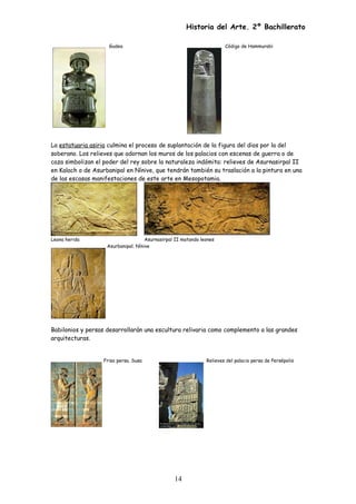 Historia del Arte. 2º Bachillerato
Gudea Código de Hammurabi
La estatuaria asiria culmina el proceso de suplantación de la figura del dios por la del
soberano. Los relieves que adornan los muros de los palacios con escenas de guerra o de
caza simbolizan el poder del rey sobre la naturaleza indómita: relieves de Asurnasirpal II
en Kalach o de Asurbanipal en Nínive, que tendrán también su traslación a la pintura en una
de las escasas manifestaciones de este arte en Mesopotamia.
Leona herida Asurnasirpal II matando leones
Asurbanipal. Nínive
Babilonios y persas desarrollarán una escultura relivaria como complemento a las grandes
arquitecturas.
Friso persa. Susa Relieves del palacio persa de Persépolis
14
 