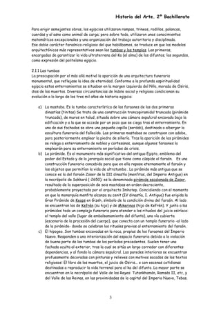 Historia del Arte. 2º Bachillerato
Para erigir semejantes obras, los egipcios utilizaron rampas, trineos, rodillos, palancas,
cuerdas y al asno como animal de carga; pero sobre todo, utilizaron unos conocimientos
matemáticos excepcionales y una organización del trabajo autoritaria y disciplinada.
Ese doble carácter faraónico-religioso del que hablábamos, se traduce en que los modelos
arquitectónicos más representativos sean las tumbas y los templos. Las primeras,
encargadas de garantizar la vida ultraterrena del Ka (el alma) de los difuntos; los segundos,
como expresión del politeísmo egipcio.
2.1.1 Las tumbas
La preocupación por el más allá motivó la aparición de una arquitectura funeraria
monumental, que reflejase la idea de eternidad. Conforme a la profunda espiritualidad
egipcia estos enterramientos se situaban en la margen izquierda del Nilo, morada de Osiris,
dios de los muertos. Diversas circunstancias de índole social y religiosa condicionan su
evolución a lo largo de los tres mil años de historia egipcia:
a) La mastaba. Es la tumba característica de los faraones de las dos primeras
dinastías (tinitas) Se trata de una construcción troncopiramidal truncada (pirámide
truncada), de muros en talud, situada sobre una cámara sepulcral excavada bajo la
edificación y a la que se accede por un pozo que se ciega tras el enterramiento. En
una de sus fachadas se abre una pequeña capilla (serdab), destinada a albergar la
escultura funeraria del fallecido. Las primeras mastabas se construyen con adobe,
para posteriormente emplear la piedra de sillería. Tras la aparición de las pirámides
se relega a enterramiento de nobles y cortesanos, aunque algunos faraones la
emplearán para su enterramiento en períodos de crisis.
b) La pirámide. Es el monumento más significativo del antiguo Egipto, emblema del
poder del Estado y de la jerarquía social que tiene como cúspide el faraón. Es una
construcción funeraria concebida para que en ella repose eternamente el faraón y
los objetos que permitían la vida de ultratumba . La pirámide más antigua que se
conoce es la del faraón Zoser de la III dinastía (menfitas, del Imperio Antiguo) en
la necrópolis de Sakkará (-2650); es la denominada pirámide escalonada de Zoser,
resultado de la superposición de seis mastabas en orden decreciente,
probablemente proyectada por el arquitecto Imhotep. Coincidiendo con el momento
en que la monarquía menfita alcanza su cenit (IV dinastía, I. Antiguo) fue erigida la
Gran Pirámide de Keops en Gizeh, símbolo de la condición divina del faraón. Al lado
se encuentran las de Kefrén (su hijo) y de Mikerinos (hijo de Kefrén). Y junto a las
pirámides todo un complejo funerario para atender a los rituales del juicio osiríaco:
el templo del valle (lugar de embalsamamiento del difunto), una vía cubierta
(escenario de la procesión del cuerpo), que conecta con un templo funerario -al lado
de la pirámide- donde se celebran los rituales previos al enterramiento del faraón.
c) El hipogeo. Son tumbas excavadas en la roca, propias de los faraones del Imperio
Nuevo. Responden a una interiorización del espacio funerario debido a la violación
de buena parte de las tumbas de los períodos precedentes. Suelen tener una
fachada oculta al exterior, tras la cual se sitúa un largo corredor con diferentes
dependencias, y al fondo la cámara sepulcral. Las paredes interiores se encuentran
profusamente decoradas con pinturas y relieves con motivos sacados de los textos
religiosos: El libro de los muertos, el juicio de Osiris... o con escenas cotidianas
destinadas a reproducir la vida terrenal para el ka del difunto. La mayor parte se
encuentran en la necrópolis del Valle de los Reyes: Tutankhamón, Ramsés II, etc, y
del Valle de las Reinas, en las proximidades de la capital del Imperio Nuevo, Tebas.
3
 