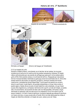 Historia del Arte. 2º Bachillerato
Esquema de una mastaba Pirámide escalonada de
Zoser Conjunto de Gizeh
Entrada a un hipogeo Interior del hipogeo de Tutankhamón
2.1.2 Los templos de culto
Durante el Imperio Nuevo, coincidiendo con el declinar de las tumbas, los recursos
económicos se centran en la construcción de grandes monumentos religiosos. El templo
clásico está precedido por una avenida de esfinges que suele partir de un embarcadero
junto al Nilo. Esta avenida conduce a la entrada del edificio, flanqueada por dos pilonos
(torres troncopiramidales rematadas en gola) que evocan los acantilados del río. Ante ellos
sendos obeliscos decorados con epigrafía jeroglífica, estatuas colosales del faraón
constructor y estandartes divinos empotrados. Tras la puerta se penetra en un patio
abierto y porticado, la sala hípetra, de grandes dimensiones y a la que tiene acceso el
pueblo egipcio. Desde ella se accede a la sala hipóstila o sala columnada, a la que tienen
acceso altos dignatarios y cortesanos. Detrás de ella la parte cerrada del templo, accesible
sólo a los sacerdotes: una sucesión de salas cada vez más pequeñas, estrechas y bajas,
definiendo un ambiente cada vez más oscuro en consonancia con el aire místico que se
quiere transmitir. Al final, el sancta santorum, la estancia sagrada que alberga la escultura
y el tesoro del dios, a la que accede sólo el faraón. Entre los más destacados se sitúan el
templo de Amón-Ra en Karnak o el templo de Luxor, ambos cerca de Tebas.
4
 