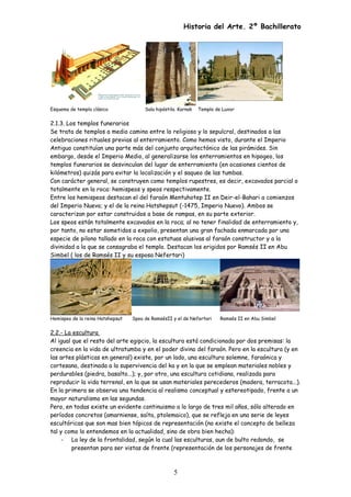 Historia del Arte. 2º Bachillerato
Esquema de templo clásico Sala hipóstila. Karnak Templo de Luxor
2.1.3. Los templos funerarios
Se trata de templos a medio camino entre lo religioso y lo sepulcral, destinados a las
celebraciones rituales previas al enterramiento. Como hemos visto, durante el Imperio
Antiguo constituían una parte más del conjunto arquitectónico de las pirámides. Sin
embargo, desde el Imperio Medio, al generalizarse los enterramientos en hipogeo, los
templos funerarios se desvinculan del lugar de enterramiento (en ocasiones cientos de
kilómetros) quizás para evitar la localización y el saqueo de las tumbas.
Con carácter general, se construyen como templos rupestres, es decir, excavados parcial o
totalmente en la roca: hemispeos y speos respectivamente.
Entre los hemispeos destacan el del faraón Mentuhotep II en Deir-el-Bahari a comienzos
del Imperio Nuevo; y el de la reina Hatshepsut (-1475, Imperio Nuevo). Ambos se
caracterizan por estar construidos a base de rampas, en su parte exterior.
Los speos están totalmente excavados en la roca; al no tener finalidad de enterramiento y,
por tanto, no estar sometidos a expolio, presentan una gran fachada enmarcada por una
especie de pilono tallado en la roca con estatuas alusivas al faraón constructor y a la
divinidad a la que se consagraba el templo. Destacan los erigidos por Ramsés II en Abu
Simbel ( los de Ramsés II y su esposa Nefertari)
Hemispeo de la reina Hatshepsut Speo de RamsésII y el de Nefertari Ramsés II en Abu Simbel
2.2.- La escultura
Al igual que el resto del arte egipcio, la escultura está condicionada por dos premisas: la
creencia en la vida de ultratumba y en el poder divino del faraón. Pero en la escultura (y en
las artes plásticas en general) existe, por un lado, una escultura solemne, faraónica y
cortesana, destinada a la supervivencia del ka y en la que se emplean materiales nobles y
perdurables (piedra, basalto...); y, por otro, una escultura cotidiana, realizada para
reproducir la vida terrenal, en la que se usan materiales perecederos (madera, terracota...).
En la primera se observa una tendencia al realismo conceptual y estereotipado, frente a un
mayor naturalismo en las segundas.
Pero, en todas existe un evidente continuismo a lo largo de tres mil años, sólo alterado en
períodos concretos (amarniense, saíta, ptolemaico), que se refleja en una serie de leyes
escultóricas que son mas bien tópicos de representación (no existe el concepto de belleza
tal y como lo entendemos en la actualidad, sino de obra bien hecha):
- La ley de la frontalidad, según la cual las esculturas, aun de bulto redondo, se
presentan para ser vistas de frente (representación de los personajes de frente
5
 