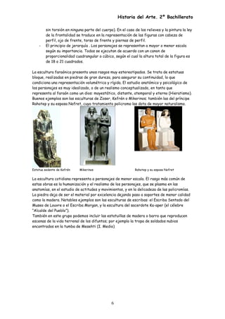 Historia del Arte. 2º Bachillerato
sin torsión en ninguna parte del cuerpo). En el caso de los relieves y la pintura la ley
de la frontalidad se traduce en la representación de las figuras con cabeza de
perfil, ojo de frente, torso de frente y piernas de perfil.
- El principio de jerarquía . Los personajes se representan a mayor o menor escala
según su importancia. Todos se ejecutan de acuerdo con un canon de
proporcionalidad cuadrangular o cúbico, según el cual la altura total de la figura es
de 18 o 21 cuadrados.
La escultura faraónica presenta unos rasgos muy estereotipados. Se trata de estatuas
bloque, realizadas en piedras de gran dureza, para asegurar su continuidad, lo que
condiciona una representación volumétrica y rígida. El estudio anatómico y psicológico de
los personajes es muy idealizado, o de un realismo conceptualizado, en tanto que
representa al faraón como un dios: mayestático, distante, atemporal y eterno (Hieratismo).
Buenos ejemplos son las esculturas de Zoser, Kefrén o Mikerinos; también las del príncipe
Rahotep y su esposa Nofret, cuyo tratamiento policromo las dota de mayor naturalismo.
Estatua sedente de Kefrén Mikerinos Rahotep y su esposa Nofret
La escultura cotidiana representa a personajes de menor escala. El rasgo más común de
estas obras es la humanización y el realismo de los personajes, que se plasma en las
anatomías, en el estudio de actitudes y movimientos, y en la delicadeza de las policromías.
La piedra deja de ser el material por excelencia dejando paso a soportes de menor calidad
como la madera. Notables ejemplos son las esculturas de escribas: el Escriba Sentado del
Museo de Louvre o el Escriba Morgan, y la escultura del sacerdote Ka-aper (el célebre
“Alcalde del Pueblo”).
También en este grupo podemos incluir las estatuillas de madera o barro que reproducen
escenas de la vida terrenal de los difuntos; por ejemplo la tropa de soldados nubios
encontrados en la tumba de Mesehti (I. Medio)
6
 