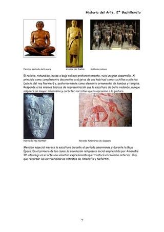 Historia del Arte. 2º Bachillerato
Escriba sentado del Louvre Alcalde del Pueblo Soldados nubios
El relieve, rehundido, inciso o bajo relieve preferentemente, tuvo un gran desarrollo. Al
principio como complemento decorativo a objetos de uso habitual como cuchillos o paletas
(paleta del rey Narmer) y, posteriormente como elemento ornamental de tumbas y templos.
Responde a los mismos tópicos de representación que la escultura de bulto redondo, aunque
adquiere un mayor dinamismo y carácter narrativo que lo aproxima a la pintura.
Paleta del rey Narmer Relieves funerarios de Saqqara
Mención especial merece la escultura durante el período amarniense y durante la Baja
Época. En el primero de los casos, la revolución religiosa y social emprendida por Amenofis
IV introdujo en el arte una voluntad expresionista que trastocó el realismo anterior. Hay
que recordar los extraordinarios retratos de Amenofis y Nefertiti.
7
 