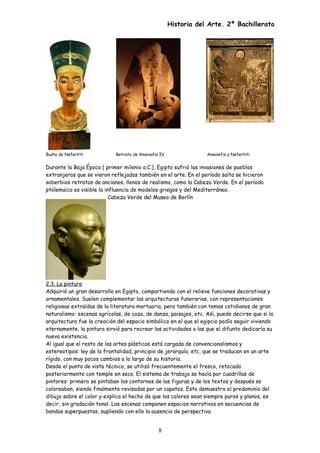 Historia del Arte. 2º Bachillerato
Busto de Nefertiti Retrato de Amenofis IV Amenofis y Nefertiti
Durante la Baja Época ( primer milenio a.C.), Egipto sufrió las invasiones de pueblos
extranjeros que se vieron reflejadas también en el arte. En el período saíta se hicieron
soberbios retratos de ancianos, llenos de realismo, como la Cabeza Verde. En el período
ptolemaico es visible la influencia de modelos griegos y del Mediterráneo.
Cabeza Verde del Museo de Berlín
2.3. La pintura
Adquirió un gran desarrollo en Egipto, compartiendo con el relieve funciones decorativas y
ornamentales. Suelen complementar las arquitecturas funerarias, con representaciones
religiosas extraídas de la literatura mortuoria, pero también con temas cotidianos de gran
naturalismo: escenas agrícolas, de caza, de danza, paisajes, etc. Así, puede decirse que si la
arquitectura fue la creación del espacio simbólico en el que el egipcio podía seguir viviendo
eternamente, la pintura sirvió para recrear las actividades a las que el difunto dedicaría su
nueva existencia.
Al igual que el resto de las artes plásticas está cargada de convencionalismos y
estereotipos: ley de la frontalidad, principio de jerarquía, etc, que se traducen en un arte
rígido, con muy pocos cambios a lo largo de su historia.
Desde el punto de vista técnico, se utilizó frecuentemente el fresco, retocado
posteriormente con temple en seco. El sistema de trabajo se hacía por cuadrillas de
pintores: primero se pintaban los contornos de las figuras y de los textos y después se
coloreaban, siendo finalmente revisadas por un capataz. Esto demuestra el predominio del
dibujo sobre el color y explica el hecho de que los colores sean siempre puros y planos, es
decir, sin gradación tonal. Las escenas componen espacios narrativos en secuencias de
bandas superpuestas, supliendo con ello la ausencia de perspectiva.
8
 