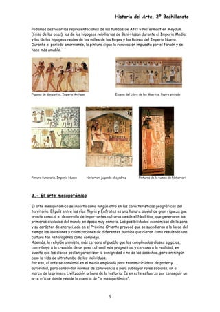 Historia del Arte. 2º Bachillerato
Podemos destacar las representaciones de las tumbas de Atet y Nefermaat en Meydum
(friso de las ocas); las de los hipogeos nobiliarios de Beni-Hasan durante el Imperio Medio;
y las de los hipogeos reales de los valles de los Reyes y las Reinas del Imperio Nuevo.
Durante el período amarniense, la pintura sigue la renovación impuesta por el faraón y se
hace más amable.
Figuras de danzantes. Imperio Antiguo Escena del Libro de los Muertos. Papiro pintado
Pintura funeraria. Imperio Nuevo Nefertari jugando al ajedrez Pinturas de la tumba de Nefertari
3.- El arte mesopotámico
El arte mesopotámico se inserta como ningún otro en las características geográficas del
territorio. El país entre los ríos Tigris y Éufrates es una llanura aluvial de gran riqueza que
pronto conoció el desarrollo de importantes culturas desde el Neolítico, que generaron las
primeras ciudades del mundo en época muy remota. Las posibilidades económicas de la zona
y su carácter de encrucijada en el Próximo Oriente provocó que se sucedieran a lo largo del
tiempo las invasiones y colonizaciones de diferentes pueblos que dieron como resultado una
cultura tan heterogénea como compleja.
Además, la religión animista, más cercana al pueblo que los complicados dioses egipcios,
contribuyó a la creación de un poso cultural más pragmático y cercano a la realidad, en
cuanto que los dioses podían garantizar la benignidad o no de las cosechas, pero en ningún
caso la vida de ultratumba de los individuos.
Por eso, el arte se convirtió en el medio empleado para transmitir ideas de poder y
autoridad, para consolidar normas de convivencia o para subrayar roles sociales, en el
marco de la primera civilización urbana de la historia. Es en este esfuerzo por conseguir un
arte eficaz donde reside la esencia de “lo mesopotámico”.
9
 