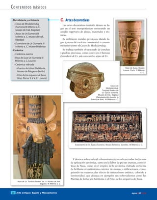 Arte antiguo: Egipto y Mesopotamia60 digitalART ECIR
Contenidos básicos
C. Artes decorativas
Las artes decorativas también tienen su lu-
gar en el arte mesopotámico, mostrando un
amplio repertorio de piezas, materiales y téc-
nicas.
Se utilizaron metales preciosos, dando lu-
gar a piezas de carácter ceremonial o conme-
morativo como el Casco de Meskalamdug.
Se trabaja también el taraceado de conchas
y piedras preciosas, como ocurre en el famoso
Estandarte de Ur, así como en las arpas de Ur.
• Metalistería y orfebrería
- Casco de Meskalamdug
(Sumeria III Milenio a. C.
Museo de Irak. Bagdad)
- Arpas de Ur (Sumeria III
Milenio a. C. Museo de Irak.
Bagdad)
- Estandarte de Ur (Sumeria III
Milenio a. C. Museo Británico
• Cerámica
- Cerámica exenta
· Vaso de Susa Ur (Sumeria III
Milenio a. C. Louvre)
- Cerámica vidriada
· Puertas de Isthar (Babilonia.
Museo de Pérgamo Berlín)
· Friso de los arqueros de Susa
(Imp. Persa. S. V a. C. Louvre)
Vaso de Susa. Museo
Louvre. París. IV Milenio
a. C.
Arpa de Ur. Tumbas Reales de Ur. Museo de Irak.
Bagdad. III Milenio a. C.
Estandarte de Ur. Época Sumeria. Museo Británico. Londres. III Milenio a. C.
Y destaca sobre todo el refinamiento alcanzado en todas las formas
de aplicación cerámica, tanto en la labor de piezas exentas, como el
Vaso de Susa, como en el empleo de la cerámica vidriada en forma
de brillante revestimiento exterior de muros y edificaciones, consi-
guiendo un espectacular efecto de naturalismo estético, colorido y
luminosidad, que destaca en ejemplos tan sobresalientes como las
Puertas de Isthar en Babilonia o el Friso de los arqueros de Susa.
Casco de
Meskalamdug.
Tumbas Reales de
Ur. Época sumeria.
Museo de Irak. Bagdad
(Desaparecido durante la
Guerra de Irak). III Milênio a. C.
 