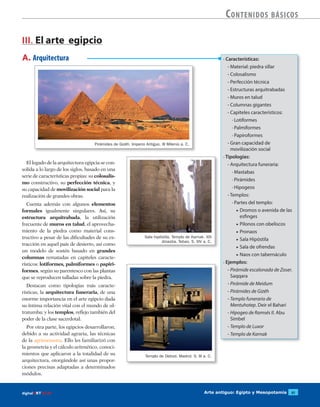 Arte antiguo: Egipto y Mesopotamia 61digitalART ECIR
Contenidos básicos
• Características:
- Material: piedra sillar
- Colosalismo
- Perfección técnica
- Estructuras arquitrabadas
- Muros en talud
- Columnas gigantes
- Capiteles característicos:
· Lotiformes
· Palmiformes
· Papiroformes
- Gran capacidad de
movilización social
• Tipologías:
- Arquitectura funeraria:
· Mastabas
· Pirámides
· Hipogeos
- Templos:
· Partes del templo:
▶ Dromos o avenida de las
esfinges
▶ Pilonos con obeliscos
▶ Pronaos
▶ Sala Hipóstila
▶ Sala de ofrendas
▶ Naos con tabernáculo
• Ejemplos:
- Pirámide escalonada de Zoser.
Saqqara
- Pirámide de Meidum
- Pirámides de Gizéh
- Templo funerario de
Mentuhotep. Deir el Bahari
- Hipogeo de Ramsés II. Abu
Simbel
- Templo de Luxor
- Templo de Karnak
A. Arquitectura
III. El arte egipcio
El legado de la arquitectura egipcia se con-
solida a lo largo de los siglos, basado en una
serie de características propias: su colosalis-
mo constructivo, su perfección técnica, y
su capacidad de movilización social para la
realización de grandes obras.
Cuenta además con algunos elementos
formales igualmente singulares. Así, su
estructura arquitrabada, la utilización
frecuente de muros en talud, el aprovecha-
miento de la piedra como material cons-
tructivo a pesar de las dificultades de su ex-
tracción en aquel país de desierto, así como
un modelo de sostén basado en grandes
columnas rematadas en capiteles caracte-
rísticos: lotiformes, palmiformes o papiri-
formes, según su parentesco con las plantas
que se reproducen talladas sobre la piedra.
Destacan como tipologías más caracte-
rísticas, la arquitectura funeraria, de una
enorme importancia en el arte egipcio dada
su íntima relación vital con el mundo de ul-
tratumba; y los templos, reflejo también del
poder de la clase sacerdotal.
Por otra parte, los egipcios desarrollaron,
debido a su actividad agraria, las técnicas
de la agrimensura. Ello les familiarizó con
la geometría y el cálculo aritmético, conoci-
mientos que aplicaron a la totalidad de su
arquitectura, otorgándole así unas propor-
ciones precisas adaptadas a determinados
módulos.
Pirámides de Gizéh. Imperio Antiguo. III Milenio a. C.
Sala hipóstila. Templo de Karnak. XIX
dinastia. Tebas. S. XIV a. C.
Templo de Debod. Madrid. S. III a. C.
 