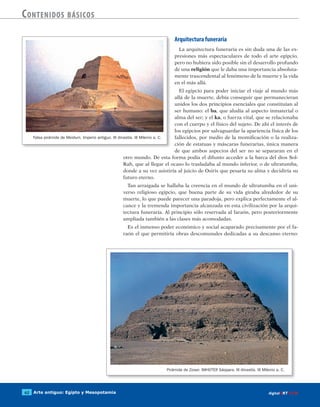 Arte antiguo: Egipto y Mesopotamia62 digitalART ECIR
Contenidos básicos
Arquitectura funeraria
La arquitectura funeraria es sin duda una de las ex-
presiones más espectaculares de todo el arte egipcio,
pero no hubiera sido posible sin el desarrollo profundo
de una religión que le daba una importancia absoluta-
mente trascendental al fenómeno de la muerte y la vida
en el más allá.
El egipcio para poder iniciar el viaje al mundo más
allá de la muerte, debía conseguir que permanecieran
unidos los dos principios esenciales que constituían al
ser humano: el ba, que aludía al aspecto inmaterial o
alma del ser; y el ka, o fuerza vital, que se relacionaba
con el cuerpo y el físico del sujeto. De ahí el interés de
los egipcios por salvaguardar la apariencia física de los
fallecidos, por medio de la momificación o la realiza-
ción de estatuas y máscaras funerarias, única manera
de que ambos aspectos del ser no se separaran en el
otro mundo. De esta forma podía el difunto acceder a la barca del dios Sol-
Rah, que al llegar el ocaso lo trasladaba al mundo inferior, o de ultratumba,
donde a su vez asistiría al juicio de Osiris que pesaría su alma y decidiría su
futuro eterno.
Tan arraigada se hallaba la creencia en el mundo de ultratumba en el uni-
verso religioso egipcio, que buena parte de su vida giraba alrededor de su
muerte, lo que puede parecer una paradoja, pero explica perfectamente el al-
cance y la tremenda importancia alcanzada en esta civilización por la arqui-
tectura funeraria. Al principio sólo reservada al faraón, pero posteriormente
ampliada también a las clases más acomodadas.
Es el inmenso poder económico y social acaparado precisamente por el fa-
raón el que permitiría obras descomunales dedicadas a su descanso eterno:
Pirámide de Zoser. IMHOTEP. Sáqqara. III dinastía. III Milenio a. C.
Falsa pirámide de Meidum. Imperio antiguo. III dinastía. III Milenio a. C.
 
