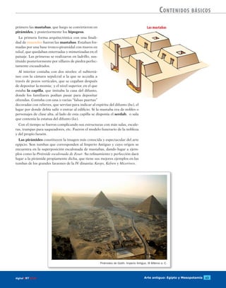 Arte antiguo: Egipto y Mesopotamia 63digitalART ECIR
Contenidos básicos
primero las mastabas, que luego se convirtieron en
pirámides, y posteriormente los hipogeos.
La primera forma arquitectónica con una finali-
dad de mausoleo fueron las mastabas. Estaban for-
madas por una base tronco-piramidal con muros en
talud, que quedaban enterradas y mimetizadas en el
paisaje. Las primeras se realizaron en ladrillo, sus-
tituido posteriormente por sillares de piedra perfec-
tamente escuadrados.
Al interior contaba con dos niveles: el subterrá-
neo con la cámara sepulcral a la que se accedía a
través de pozos verticales, que se cegaban después
de depositar la momia; y el nivel superior, en el que
estaba la capilla, que imitaba la casa del difunto,
donde los familiares podían pasar para depositar
ofrendas. Contaba con una o varias “falsas puertas”
decoradas con relieves, que servían para indicar al espíritu del difunto (ba), el
lugar por donde debía salir o entrar al edificio. Si la mastaba era de nobles o
personajes de clase alta, al lado de esta capilla se disponía el serdab, o sala
que contenía la estatua del difunto (ka).
Con el tiempo se fueron complicando sus estructuras con más salas, escale-
ras, trampas para saqueadores, etc. Fueron el modelo funerario de la nobleza
y del propio faraón.
Las pirámides constituyen la imagen más conocida y espectacular del arte
egipcio. Son tumbas que corresponden al Imperio Antiguo y cuyo origen se
encuentra en la superposición escalonada de mastabas, dando lugar a ejem-
plos como la Pirámide escalonada de Zoser. Su refinamiento y perfección dará
lugar a la pirámide propiamente dicha, que tiene sus mejores ejemplos en las
tumbas de los grandes faraones de la IV dinastía: Keops, Kefren y Micerinos.
Pirámides de Gizéh. Imperio Antiguo. III Milenio a. C.
Las mastabas
 