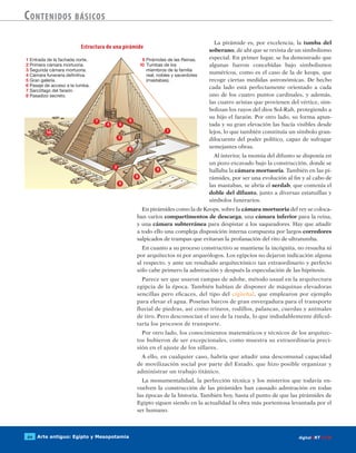 Arte antiguo: Egipto y Mesopotamia64 digitalART ECIR
Contenidos básicos
La pirámide es, por excelencia, la tumba del
soberano, de ahí que se revista de un simbolismo
especial. En primer lugar, se ha demostrado que
algunas fueron concebidas bajo simbolismos
numéricos, como es el caso de la de keops, que
recoge ciertas medidas astronómicas. De hecho
cada lado está perfectamente orientado a cada
uno de los cuatro puntos cardinales, y además,
las cuatro aristas que provienen del vértice, sim-
bolizan los rayos del dios Sol-Rah, protegiendo a
su hijo el faraón. Por otro lado, su forma apun-
tada y su gran elevación las hacía visibles desde
lejos, lo que también constituía un símbolo gran-
dilocuente del poder político, capaz de sufragar
semejantes obras.
Al interior, la momia del difunto se disponía en
un pozo excavado bajo la construcción, donde se
hallaba la cámara mortuoria. También en las pi-
rámides, por ser una evolución al fin y al cabo de
las mastabas, se abría el serdab, que contenía el
doble del difunto, junto a diversas estatuillas y
símbolos funerarios.
En pirámides como la de Keops, sobre la cámara mortuoria del rey se coloca-
ban varios compartimentos de descarga, una cámara inferior para la reina,
y una cámara subterránea para despistar a los saqueadores. Hay que añadir
a todo ello una compleja disposición interna compuesta por largos corredores
salpicados de trampas que evitaran la profanación del rito de ultratumba.
En cuanto a su proceso constructivo se mantiene la incógnita, no resuelta ni
por arquitectos ni por arqueólogos. Los egipcios no dejaron indicación alguna
al respecto, y ante un resultado arquitectónico tan extraordinario y perfecto
sólo cabe primero la admiración y después la especulación de las hipótesis.
Parece ser que usaron rampas de adobe, método usual en la arquitectura
egipcia de la época. También habían de disponer de máquinas elevadoras
sencillas pero eficaces, del tipo del cigüeñal, que emplearon por ejemplo
para elevar el agua. Poseían barcos de gran envergadura para el transporte
fluvial de piedras, así como trineos, rodillos, palancas, cuerdas y animales
de tiro. Pero desconocían el uso de la rueda, lo que indudablemente dificul-
taría los procesos de transporte.
Por otro lado, los conocimientos matemáticos y técnicos de los arquitec-
tos hubieron de ser excepcionales, como muestra su extraordinaria preci-
sión en el ajuste de los sillares.
A ello, en cualquier caso, habría que añadir una descomunal capacidad
de movilización social por parte del Estado, que hizo posible organizar y
administrar un trabajo titánico.
La monumentalidad, la perfección técnica y los misterios que todavía en-
vuelven la construcción de las pirámides han causado admiración en todas
las épocas de la historia. También hoy, hasta el punto de que las pirámides de
Egipto siguen siendo en la actualidad la obra más portentosa levantada por el
ser humano.
Estructura de una pirámide
 