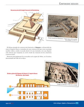 Arte antiguo: Egipto y Mesopotamia 65digitalART ECIR
Contenidos básicos
Hipogeo de Ramsés II. Vista de la entrada.
El último ejemplo de construcción funeraria, el hipogeo, se desarrolló du-
rante el Imperio Nuevo, tratándose de una construcción que como su propio
nombre indica, estaba excavada dentro de una montaña, con una disposi-
ción interna que trasponía en cierto modo las estancias de las anteriores
construcciones.
Destacan principalmente los excavados en la región de Tebas, en el enclave
denominado del Valle de los Reyes.
Reconstrucción del templo funerario de Mentuhotep
Alzado y plano del Hipogeo de Ramsés II. Imperio Nuevo.
XIX Dinastía. Abú Simbel
Templo funerario de Hatshepsut. Imperio Nuevo XVIII dinastía.
Deir-el-Bahari. S. XV a. C.
 