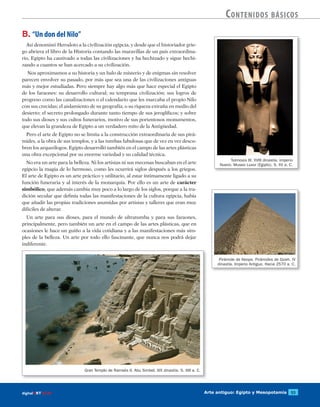 Arte antiguo: Egipto y Mesopotamia 53digitalART ECIR
Contenidos básicos
Tutmosis III. XVIII dinastía. Imperio
Nuevo. Museo Luxor (Egipto). S. XV a. C.
Gran Templo de Ramsés II. Abu Simbel. XIX dinastía. S. XIII a. C.
B. “Un don del Nilo”
Así denominó Herodoto a la civilización egipcia, y desde que el historiador grie-
go abriera el libro de la Historia contando las maravillas de un país extraordina-
rio, Egipto ha cautivado a todas las civilizaciones y ha hechizado y sigue hechi-
zando a cuantos se han acercado a su civilización.
Nos aproximamos a su historia y un halo de misterio y de enigmas sin resolver
parecen envolver su pasado, por más que sea una de las civilizaciones antiguas
más y mejor estudiadas. Pero siempre hay algo más que hace especial el Egipto
de los faraones: su desarrollo cultural; su temprana civilización; sus logros de
progreso como las canalizaciones o el calendario que les marcaba el propio Nilo
con sus crecidas; el aislamiento de su geografía; o su riqueza extraña en medio del
desierto; el secreto prolongado durante tanto tiempo de sus jeroglíficos; y sobre
todo sus dioses y sus cultos funerarios, motivo de sus portentosos monumentos,
que elevan la grandeza de Egipto a un verdadero mito de la Antigüedad.
Pero el arte de Egipto no se limita a la construcción extraordinaria de sus pirá-
mides, a la obra de sus templos, y a las tumbas fabulosas que de vez en vez descu-
bren los arqueólogos. Egipto desarrolló también en el campo de las artes plásticas
una obra excepcional por su enorme variedad y su calidad técnica.
No era un arte para la belleza. Ni los artistas ni sus mecenas buscaban en el arte
egipcio la magia de lo hermoso, como les ocurrirá siglos después a los griegos.
El arte de Egipto es un arte práctico y utilitario, al estar íntimamente ligado a su
función funeraria y al interés de la monarquía. Por ello es un arte de carácter
simbólico, que además cambia muy poco a lo largo de los siglos, porque a la tra-
dición secular que definía todas las manifestaciones de la cultura egipcia, había
que añadir las propias tradiciones asumidas por artistas y talleres que eran muy
difíciles de alterar.
Un arte para sus dioses, para el mundo de ultratumba y para sus faraones,
principalmente, pero también un arte en el campo de las artes plásticas, que en
ocasiones le hace un guiño a la vida cotidiana y a las manifestaciones más sim-
ples de la belleza. Un arte por todo ello fascinante, que nunca nos podrá dejar
indiferente.
Pirámide de Keops. Pirámides de Gizeh. IV
dinastía. Imperio Antiguo. Hacia 2570 a. C.
 
