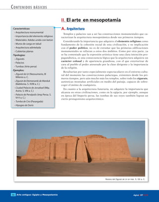 Arte antiguo: Egipto y Mesopotamia54 digitalART ECIR
Contenidos básicos
• Características:
- Arquitectura monumental
- Importancia del elemento religioso
- Materiales: Adobe unido con betún
- Muros de carga en talud
- Arquitectura adintelada
- Cubiertas planas
• Tipologías:
- Zigurats
- Palacios
- Tumbas (Arte persa)
• Ejemplos:
- Zigurat de Ur (Neosumerio, III
Milenio a. C.
- Zigurat de Etemenanki de Marduk
(Babilonia. S. XVIII a. C.)
- Ciudad Palacio de Jorsabad (IMp.
Asirio. S. VIII a. C.)
- Palacio de Persépolis (Imp Persa. S.
VI-V a. C.)
- Tumba de Ciro (Pasargada)
- Hipogeo de Darío
A. Arquitectura
Templos y palacios van a ser las construcciones monumentales que ca-
racterizan la arquitectura mesopotámica desde sus primeros tiempos.
Considerando la importancia que adquiere el elemento religioso como
fundamento de la cohesión social de esta civilización, y su implicación
con el poder político, no es de extrañar que las primeras edificaciones
monumentales se refieran a estos dos ámbitos. Como por otra parte, ya
se ha comentado que la expresión artística tiene una clara intención pro-
pagandística, es una consecuencia lógica que la arquitectura adquiera un
carácter colosal y de apariencia grandiosa, con el que exteriorizar de
cara al pueblo el poder atesorado por la clase dirigente y la importancia
de la religión.
Resultarían por tanto especialmente espectaculares en el entorno cultu-
ral del momento las construcciones palaciegas, existentes desde los pri-
meros tiempos, pero aún mucho más los templos, sobre todo los zigurats,
auténticas montañas artificiales en medio del paisaje, capaces de sobre-
coger el ánimo de cualquiera.
En cuanto a la arquitectura funeraria, no adquiere la importancia que
alcanza en otras civilizaciones, como en la egipcia, por ejemplo, aunque
en época del Imperio persa, las tumbas de sus reyes también logran un
cierto protagonismo arquitectónico.
II. El arte en mesopotamia
Restos del Zigurat de Ur en Irak. S. XXI a. C.
 