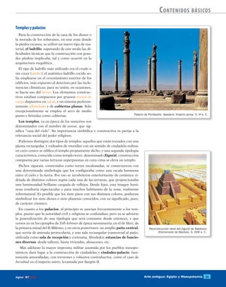 Arte antiguo: Egipto y Mesopotamia 55digitalART ECIR
Contenidos básicos
Templos y palacios
Para la construcción de la casa de los dioses o
la morada de los soberanos, en una zona donde
la piedra escasea, se utilizó un nuevo tipo de ma-
terial, el ladrillo, superando de este modo las di-
ficultades técnicas que la construcción con gran-
des piedras implicaba, tal y como ocurrió en la
arquitectura megalítica.
El tipo de ladrillo más utilizado era el crudo o
sin cocer (adobe); el auténtico ladrillo cocido so-
lía emplearse en el revestimiento exterior de los
edificios, más expuesto al deterioro por las incle-
mencias climáticas; para su unión, en ocasiones,
se hacía uso del betún. Los elementos construc-
tivos estaban compuestos por gruesos muros de
carga dispuestos en talud, y un sistema preferen-
temente adintelado y de cubiertas planas. Sólo
excepcionalmente se emplea el arco de medio
punto y bóvedas como cubiertas.
Los templos, ya en época de los sumerios son
denominados con el nombre de eanna, que sig-
nifica “casa del cielo”. Su importancia simbólica y constructiva es pareja a la
relevancia social del poder religioso.
Podemos distinguir dos tipos de templos: aquellos que están trazados con una
planta rectangular, y rodeados de murallas con un sentido de ciudadela militar,
en cuyo centro se edifica el templo propiamente dicho; y una segunda tipología
característica, conocida como templo-torre, denominado Zigurat, construcción
compuesta por varias terrazas superpuestas en cuya cima se eleva un templo.
Dichos zigurats, construidos como torres escalonadas, se construyeron con
una determinada simbología que los configuraba como una escala luminosa
entre el cielo y la tierra. Por eso se recubrieron exteriormente de cerámica vi-
driada de distintos colores según cada una de las terrazas, que proporcionaba
una luminosidad brillante cargada de reflejos. Desde lejos, esta imagen lumi-
nosa resultaría espectacular y para muchos habitantes de la zona, realmente
sobrenatural. Es posible que los siete pisos con sus distintos colores, pudieran
simbolizar los siete dioses o siete planetas conocidos, con su significado, pues,
de carácter cósmico.
En cuanto a los palacios, al principio se asocian frecuentemente a los tem-
plos, puesto que la autoridad civil y religiosa se confundían, pero ya se advierte
la generalización de una tipología que será constante desde entonces, y que
vemos ya en los ejemplos de Tell-Ashmar de época neosumeria; en el de Mari, de
la primera mitad del II Milenio, y en otros posteriores: un amplio patio central,
que servía de antesala protocolaria, y una sala rectangular transversal al patio,
utilizada como sala de recepción y cortesana. Alrededor, estancias de funcio-
nes diversas, desde talleres, hasta viviendas, almacenes, etc.
Más adelante la mayor impronta militar asumida por los pueblos mesopo-
támicos dará lugar a la construcción de ciudadelas y ciudades-palacio, fuer-
temente amuralladas, con torreones y robustos contrafuertes, como el caso de
Jorsabad en el imperio asirio, levantada por Sargón II.
Palacio de Persépolis. Apadana. Imperio persa. S. VI a. C.
Reconstrucción ideal del Zigurat de Babilonia
(Etemenanki de Marduk). S. XVIII a. C.
 