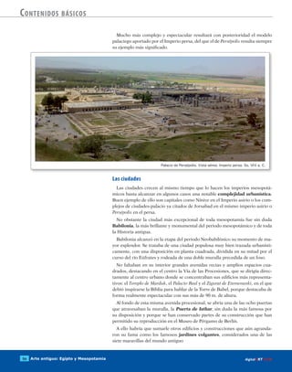 Arte antiguo: Egipto y Mesopotamia56 digitalART ECIR
Contenidos básicos
Mucho más complejo y espectacular resultará con posterioridad el modelo
palaciego aportado por el Imperio persa, del que el de Persépolis resulta siempre
su ejemplo más significado.
Las ciudades
Las ciudades crecen al mismo tiempo que lo hacen los imperios mesopotá-
micos hasta alcanzar en algunos casos una notable complejidad urbanística.
Buen ejemplo de ello son capitales como Nínive en el Imperio asirio o los com-
plejos de ciudades-palacio ya citados de Jorsabad en el mismo imperio asirio o
Persépolis en el persa.
No obstante la ciudad más excepcional de toda mesopotamia fue sin duda
Babilonia, la más brillante y monumental del periodo mesopotámico y de toda
la Historia antigua.
Babilonia alcanzó en la etapa del periodo Neobabilónico su momento de ma-
yor esplendor. Se trataba de una ciudad populosa muy bien trazada urbanísti-
camente, con una disposición en planta cuadrada, dividida en su mitad por el
curso del río Eúfrates y rodeada de una doble muralla precedida de un foso.
No faltaban en su interior grandes avenidas rectas y amplios espacios cua-
drados, destacando en el centro la Vía de las Procesiones, que se dirigía direc-
tamente al centro urbano donde se concentraban sus edificios más representa-
tivos: el Templo de Marduk, el Palacio Real y el Zigurat de Etemenanki, en el que
debió inspirarse la Biblia para hablar de la Torre de Babel, porque destacaba de
forma realmente espectacular con sus más de 90 m. de altura.
Al fondo de esta misma avenida procesional, se abría una de las ocho puertas
que atravesaban la muralla, la Puerta de Isthar, sin duda la más famosa por
su disposición y porque se han conservado partes de su construcción que han
permitido su reproducción en el Museo de Pérgamo de Berlín.
A ello habría que sumarle otros edificios y construcciones que aún agranda-
ron su fama como los famosos jardines colgantes, considerados una de las
siete maravillas del mundo antiguo
Palacio de Persépolis. Vista aérea. Imperio persa. Ss. VI-V a. C.
 