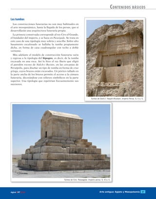 Arte antiguo: Egipto y Mesopotamia 57digitalART ECIR
Contenidos básicos
Tumba de Darío I. Naqsh-i-Rustam. Imperio Persa. S. V a. C.
Tumba de Ciro. Pasargada. Imperio persa. S. VI a. C.
Las tumbas
Las construcciones funerarias no son muy habituales en
el arte mesopotámico, hasta la llegada de los persas, que sí
desarrollarán una arquitectura funeraria propia.
La primera conservada corresponde al rey Ciro el Grande,
el fundador del imperio, y se haya en Pasargada. Se trata en
este caso de una tipología muy sobria y sencilla: Sobre alto
basamento escalonado se hallaba la tumba propiamente
dicha, en forma de casa cuadrangular con techo a doble
vertiente.
Más adelante el modelo de construcción funeraria varía
y regresa a la tipología del hipogeo, es decir, de la tumba
excavada en una roca. Así lo hizo el rey Darío que eligió
el paredón rocoso de Naksh-i Rustán, en las cercanías de
Persépolis, para diseñar un tipo de tumba en forma de cruz
griega, cuyos brazos están excavados. Un pórtico tallado en
la parte ancha de los brazos permite el acceso a la cámara
funeraria, decorándose con relieves simbólicos en la parte
superior. Una tipología que repetirían frecuentemente sus
sucesores.
 