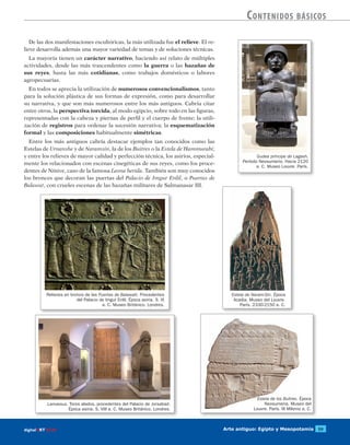 Arte antiguo: Egipto y Mesopotamia 59digitalART ECIR
Contenidos básicos
Gudea príncipe de Lagash.
Período Neosumerio. Hacia 2120
a. C. Museo Louvre. París.
De las dos manifestaciones escultóricas, la más utilizada fue el relieve. El re-
lieve desarrolla además una mayor variedad de temas y de soluciones técnicas.
La mayoría tienen un carácter narrativo, haciendo así relato de múltiples
actividades, desde las más trascendentes como la guerra o las hazañas de
sus reyes, hasta las más cotidianas, como trabajos domésticos o labores
agropecuarias.
En todos se aprecia la utilización de numerosos convencionalismos, tanto
para la solución plástica de sus formas de expresión, como para desarrollar
su narrativa, y que son más numerosos entre los más antiguos. Cabría citar
entre otros, la perspectiva torcida, al modo egipcio, sobre todo en las figuras,
representadas con la cabeza y piernas de perfil y el cuerpo de frente; la utili-
zación de registros para ordenar la sucesión narrativa; la esquematización
formal y las composiciones habitualmente simétricas.
Entre los más antiguos cabría destacar ejemplos tan conocidos como las
Estelas de Urnanshe y de Naramsin, la de los Buitres o la Estela de Hammurabi;
y entre los relieves de mayor calidad y perfección técnica, los asirios, especial-
mente los relacionados con escenas cinegéticas de sus reyes, como los proce-
dentes de Nínive, caso de la famosa Leona herida. También son muy conocidos
los bronces que decoran las puertas del Palacio de Imgur Enlil, o Puertas de
Balawat, con crueles escenas de las hazañas militares de Salmanasar III.
Estela de Naram-Sin. Época
Acadia. Museo del Louvre.
París. 2330-2150 a. C.
Relieves en bronce de las Puertas de Balawatt. Procedentes
del Palacio de Imgur Enlil. Época asiria. S. IX
a. C. Museo Británico. Londres.
Lamassus. Toros alados, procedentes del Palacio de Jorsabad.
Época asiria. S. VIII a. C. Museo Británico. Londres.
Estela de los Buitres. Época
Neosumeria. Museo del
Louvre. París. III Milenio a. C.
 