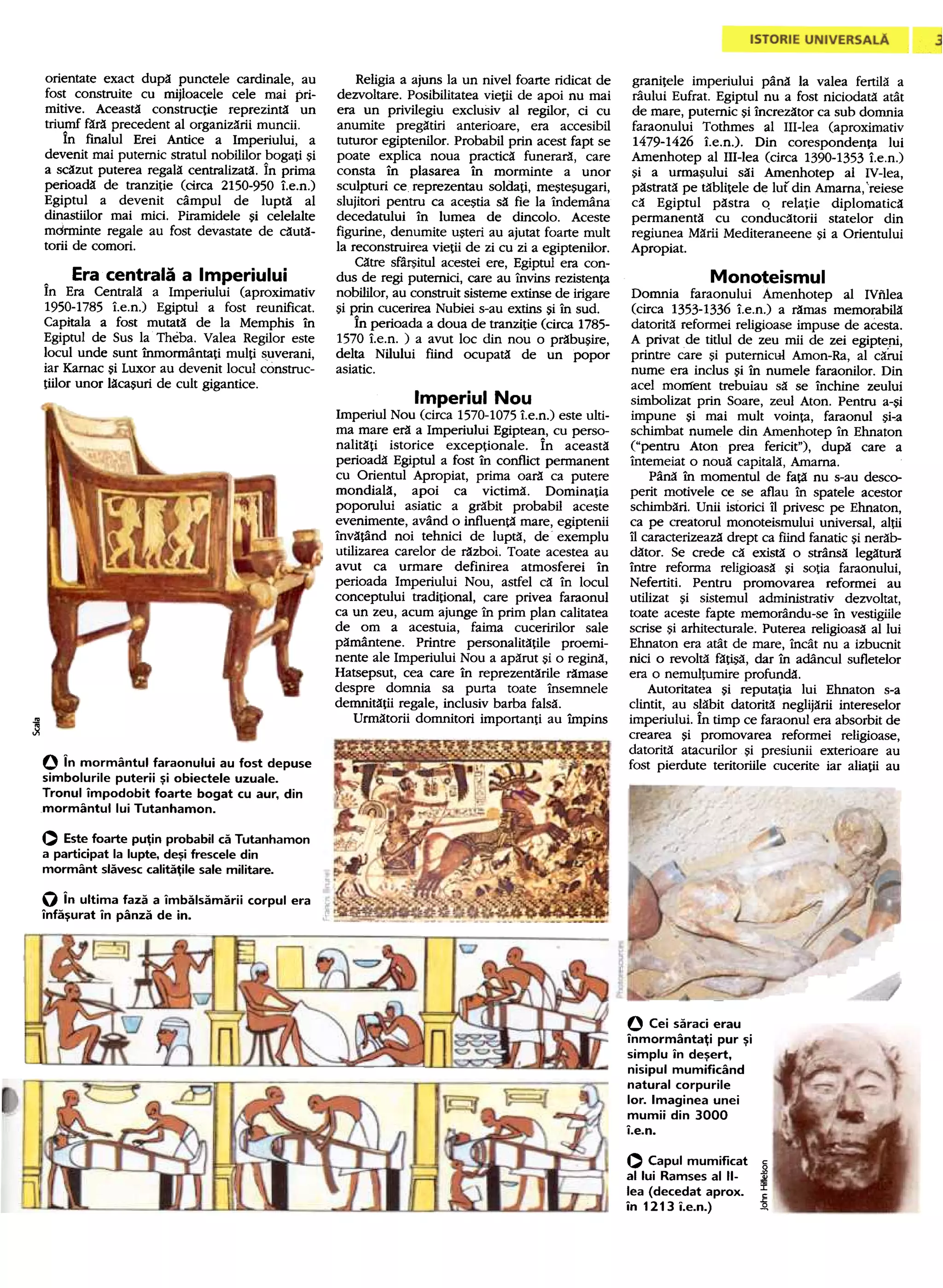 orientate exact dupa punctele cardinale, au             Religia a ajuns la un nivel foarte ridicat de     granitele imperiului pan(l la valea fertil(l a
        fost construite cu mijloacele cele mai pri-         dezvoltare. Posibilitatea vietu de apoi nu mai        clului Eufrat. Egiptul nu a fost niciodatl atat
        mitive. Aceasta constructie reprezinta un           era un privilegiu exclusiv al regilor, ci cu          de mare, putemic ~i increz(ltor ca sub domnia
        triumf fara precedent al organizarii muncH.         anumite preg~tiri anterioare, era accesibil           faraonului Tothmes al III-lea (aproximativ
            in fmalul Erei Antice a Imperiului, a           tuturor egiptenilor. Probabil prin acest fapt se      1479-1426 i.e.n.). Din corespondenta             lui
        devenit mai putemic stratul nobililor bogati ~i     poate explica noua practic~ funerarn, care            Amenhotep al III-lea (circa 1390-1353 i.e.n.)
        a scazut puterea regala centralizata. in prima      consta in plasarea in morminte a unor                 ~i a urma~ului s(li Amenhotep            al IV-lea,
        perioada de tranzitie (circa 2150-950 i.e.n.)       sculpturi ce reprezentau soldati, me~te~ugari,        p(lstrat(l pe t(lblitele de lur din Amama, 'reiese
        Egiptul a devenit campul de lupta al                slujitori pentru ca ace~tia s~ fie la indemana        c(l Egiptul p(lstra Q relatie diplomatic(l
        dinastiilor mai mici. Piramidele ~i celelalte       decedatului in lumea de dincolo. Aceste               permanent(l       cu conduc(ltorii    statelor din
        mdrminte regale au fost devastate de cauta-         figurine, denumite u~teri au ajutat foarte mult       regiunea M(lrii Mediteraneene ~i a Orientului
        torii de comori.                                    la reconstruirea vietii de zi cu zi a egiptenilor .   Apropiat.
                                                                C~tre sf3.f-5itul
                                                                                acestei ere, Egiptul era con-
               Era centrali      a Imperiului               dus de regi puternici, care au invins rezistenta                      Monoteismul
        in Era Centrala a Imperiului (aproximativ           nobililor, au construit sistemeextinse de irigare      Domnia faraonului         Arnenhotep al IVfi1ea
        1950-1785 i.e.n.) Egiptul a fost reunificat.        ~i prin cucerirea Nubiei s-au extins ~i in sud.        (circa 1353-1336 i.e.n.) a rnmas memorabil:1
        Capitala a fost mutata de la Memphis in                 In perioada a doua de tranzitie (circa 1785-       datorit:1 reformei religioase impuse de acesta.
        Egiptul de Sus la Theba. Valea Regilor este         1570 i.e.n. ) a avut loc din nou o prnbu~ire,          A privat de titlul de zeu mii de zei egipte!li,
        locul unde sunt inmormantati multi suverani,        delta Nilului fund ocupat<I de un popor                printre care ~i putemiclli Amon-Ra, al c:1rui
        iar Kamac ~i Luxor au devenit locul construc-       asiatic.                                               nume era inclus ~i in numele faraonilor. Din
        tiilor unor laca~uri de cult gigantice.                                                                    acel moment trebuiau s:1 se inchine zeului
                                                                           Imperiul      Nou                       sirnbolizat prin Soare, zeul Aton. Pentru a-~i
                                                            Imperiul Nou (circa 1570-1075    i.e.n.) este ulti-    impune ~i mai mult vointa, faraonul ~i-a
                                                            ma mare ern a Imperiului Egiptean, cu perso-           schimbat numele din Amenhotep in Ehnaton
                                                            nalitati istorice exceptionale. in aceasta             ("pentru Aton prea fericit"), dup:1 care a
                                                            perioada Egiptul a fast in conflict permanent         intemeiat o nou:1 capital:1, Amama.
                                                            cu Orientul Apropiat, prima oarn ca putere                 pan:1 in momentul de fat:1 nu s-au desco-
                                                            mondiala, apoi ca victima. Dominatia                   perit motivele ce se aflau in spatele acestor
                                                            poporului asiatic a grabit probabil aceste             schirnb:1ri. Unii isiorici il privesc pe Ehnaton,
                                                            evenimente, avand o influenta mare, egiptenii         ca pe creatorul monoteismului universal, altii
                                                            invatand noi tehnici de lupta, de exemplu             il caracterizeaz:1 drept ca fiind fanatic ~i ner:1b-
                                                            utilizarea carelor de rnzboi. Toate acestea au        d:1tor. Se crede c:1 exist:1 o strans:1 leg:1turn
                                                            avut ca urmare definirea atmosferei in                intre reforma religioas:1 ~i sotia faraonului,
                                                            perioada Imperiului Nou, astfel ca in locul           Nefertiti. Pentru promovarea reformei au
                                                            conceptului traditional, care privea faraonul         utilizat ~i sistemul administrativ dezvoltat,
                                                            ca un zeu, acum ajunge in prim plan calitatea         toate aceste fapte memorandu-se in vestigiile
                                                            de om a acestuia, faima cuceririlor sale              scrise ~i arhitecturale. Puterea religioas:1 al lui
                                                            pamantene. Printre personalitatile proemi-            Ehnaton era atat de mare, incat nu a izbucnit
                                                            nente ale Imperiului Nou a aparut ~i o regina,        nici O revolt:1 f:1ti,5:1,dar in adancul sufletelor
                                                            Hatsepsut, cea care in reprezentarile rnmase          era O nemultumire profund:1.
                                                            despre domnia sa purta toate insemnele                     Autoritatea ~i reputatia lui Ehnaton s-a
                                                            demnit:Itii regale, inclusiv barba falsa.             clintit, au sl:1bit datorit:1 neglij:1rii intereselor
                                                                Urmatorii domnitori importanti au impins          imperiului. in timp ce faraonul era absorbit de
    ~                                                                                                             crearea ~i promovarea reformei religioase,
                                                                                                                  datorit:1 atacurilor ~i presiunii exterioare au
        O in morm3ntul faraonului au fost depuse                                                                  fost pierdute teritoriile cucerite iar aliatii au
        simbolurile puterii ~i obiectele uzuale.
        Tronul impodobit foarte bogat cu aur, din
        morm3ntul lui Tutanhamon.

        O Este foarte pu~in probabil ca Tutanhamon
        a participat    la lupte, de~i frescele din
        mormant      slavesc calita~ile sale militare.

        O in ultima faza a imbalsamarii      corpul   era
        infa~urat in panza de in.




                                                                                                                  O Cei saraci erau
                                                                                                                  inmorm3nta,i     pur ~i
                                                                                                                  simplu in de~ert,
                                                                                                                   nisipul mumific3nd
                                                                                                                  natural corpurile
                                                                                                                  lor. Imaginea unei
                                                                                                                  mumii din 3000
                                                                                                                  i.e.n.

                                                                                                                  O Capu! mumificat
                                                                                                                                             ~
                                                                                                                  a! lui Ramses a! 11-      ~
                                                                                                                  lea (decedat aprox.       :f

                                                                                                                  in 1213i.e.n.)            I




~
 