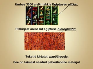 Umbes 3000 a eKr tekkis Egiptuses piltkiri.
Piltkirjast arenesid egiptuse hieroglüüfid.
Tekstid kirjutati papüürusele.
See on taimest saadud paberitaoline materjal.
 