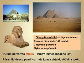 Giza püramiidid – kõige suuremad:
Cheopsi püramiid – 147 meetrit
Chephreni püramiid
Mykerinose püramiid
Püramiididesse pandi surnule kaasa ehteid, sööki ja jooki.
Püramiidi valvas sfinks – lamav inimesenäoline lõvi.
 