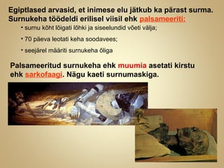 Egiptlased arvasid, et inimese elu jätkub ka pärast surma.
Surnukeha töödeldi erilisel viisil ehk palsameeriti:
• surnu kõht lõigati lõhki ja siseelundid võeti välja;
• 70 päeva leotati keha soodavees;
• seejärel määriti surnukeha õliga
Palsameeritud surnukeha ehk muumia asetati kirstu
ehk sarkofaagi. Nägu kaeti surnumaskiga.
 