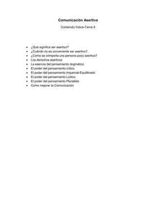 Comunicación Asertiva
Contenido Índice-Tema 9
¿Qué significa ser asertivo?
¿Cuándo no es conveniente ser asertivo?
¿Cómo se comporta una persona poco asertiva?
Los derechos asertivos
La esencia del pensamiento dogmático
El poder del pensamiento critico
El poder del pensamiento Imparcial-Equilibrado
El poder del pensamiento Lúdico
El poder del pensamiento Pluralista
Como mejorar la Comunicación
