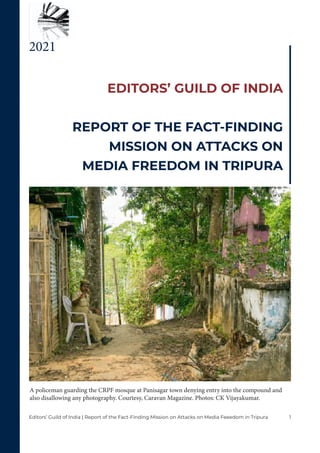 1
Editors’ Guild of India | Report of the Fact-Finding Mission on Attacks on Media Feeedom in Tripura
EDITORS’ GUILD OF INDIA
REPORT OF THE FACT-FINDING
MISSION ON ATTACKS ON
MEDIA FREEDOM IN TRIPURA
2021
A policeman guarding the CRPF mosque at Panisagar town denying entry into the compound and
also disallowing any photography. Courtesy, Caravan Magazine. Photos: CK Vijayakumar.
 