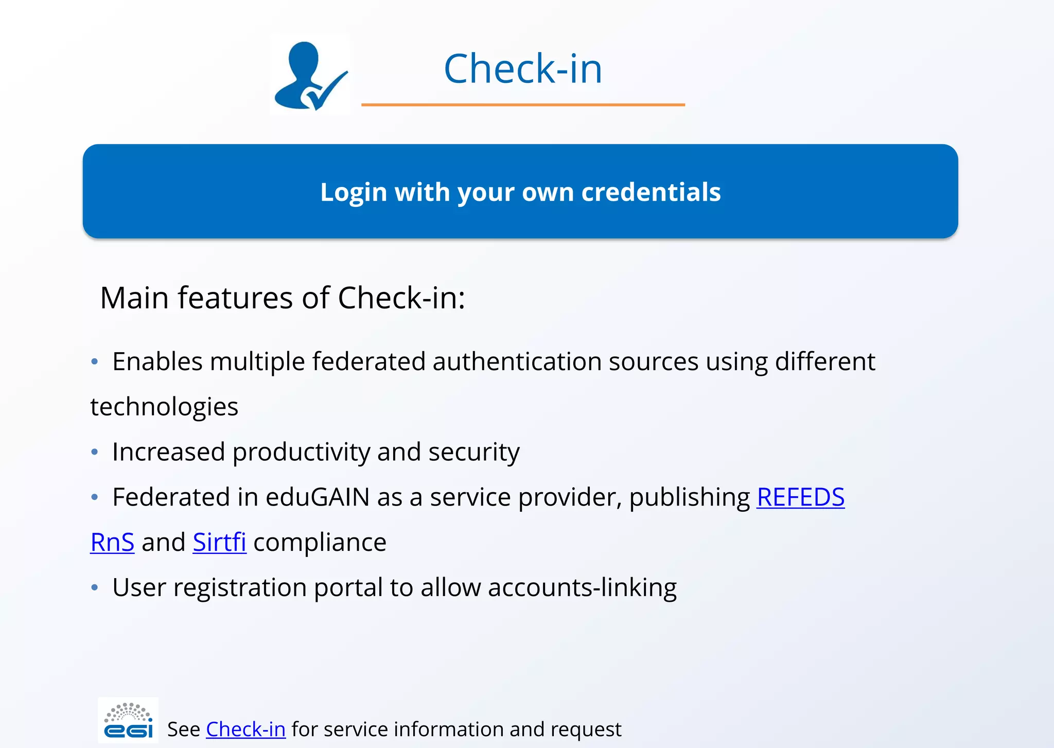 Login with your own credentials
• Enables multiple federated authentication sources using different
technologies
• Increased productivity and security
• Federated in eduGAIN as a service provider, publishing REFEDS
RnS and Sirtfi compliance
• User registration portal to allow accounts-linking
Check-in
See Check-in for service information and request
Main features of Check-in:
 