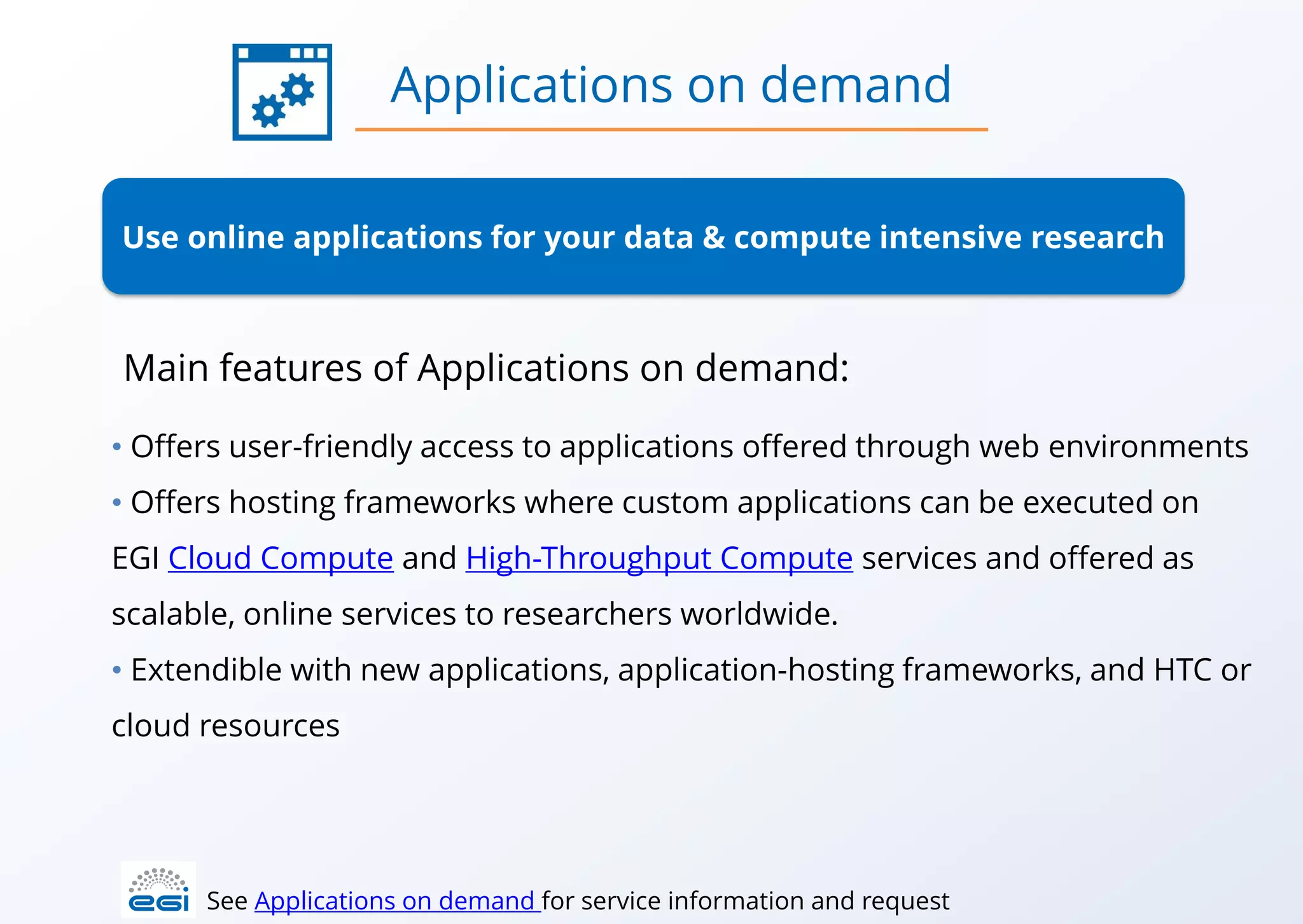 Use online applications for your data & compute intensive research
• Offers user-friendly access to applications offered through web environments
• Offers hosting frameworks where custom applications can be executed on
EGI Cloud Compute and High-Throughput Compute services and offered as
scalable, online services to researchers worldwide.
• Extendible with new applications, application-hosting frameworks, and HTC or
cloud resources
Applications on demand
See Applications on demand for service information and request
Main features of Applications on demand:
 