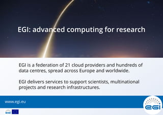 EGI is a federation of 21 cloud providers and hundreds of
data centres, spread across Europe and worldwide.
EGI delivers services to support scientists, multinational
projects and research infrastructures.
EGI: advanced computing for research
www.egi.eu
 