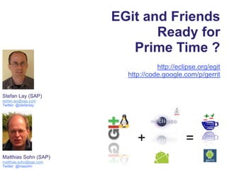 EGit and Friends  Ready for  Prime Time ? http://eclipse.org/egit http://code.google.com/p/gerrit Stefan Lay (SAP) stefan.lay@sap.com Twitter: @stefanlay + = Matthias Sohn (SAP) matthias.sohn@sap.com Twitter: @masohn 