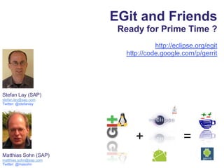 EGit and Friends  Ready for Prime Time ? http://eclipse.org/egit http://code.google.com/p/gerrit Stefan Lay (SAP) stefan.lay@sap.com Twitter: @stefanlay + = Matthias Sohn (SAP) matthias.sohn@sap.com Twitter: @masohn 