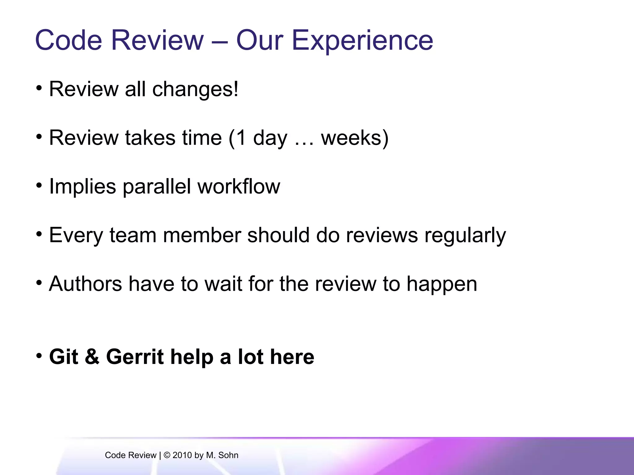 Code Review – Our Experience
• Review all changes!
• Review takes time (1 day … weeks)
• Implies parallel workflow
• Every team member should do reviews regularly
• Authors have to wait for the review to happen
• Git & Gerrit help a lot here
Code Review | © 2010 by M. Sohn
 