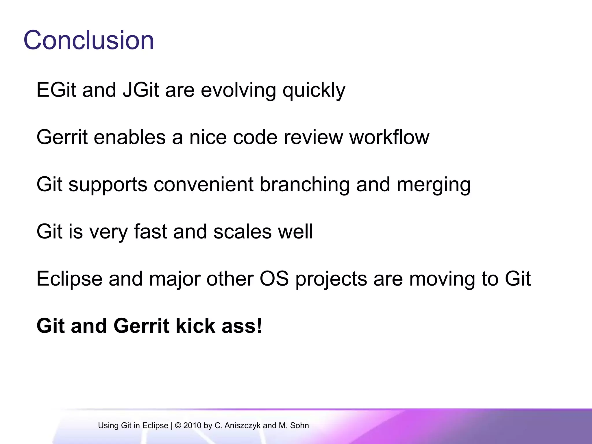 Conclusion
EGit and JGit are evolving quickly
Gerrit enables a nice code review workflow
Git supports convenient branching and merging
Git is very fast and scales well
Eclipse and major other OS projects are moving to Git
Git and Gerrit kick ass!
Using Git in Eclipse | © 2010 by C. Aniszczyk and M. Sohn
 