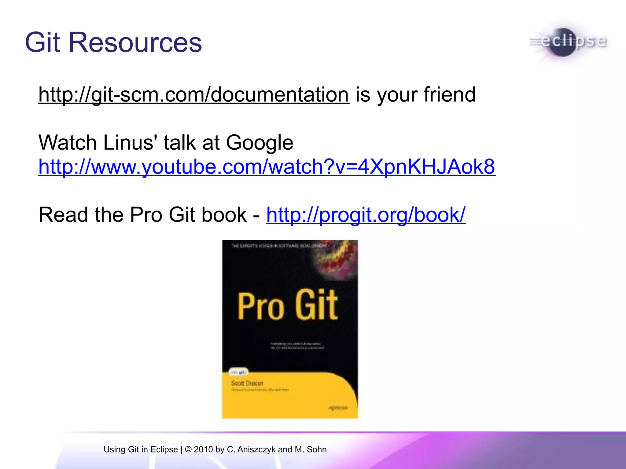 Git Resources
http://git-scm.com/documentation is your friend
Watch Linus' talk at Google
http://www.youtube.com/watch?v=4XpnKHJAok8
Read the Pro Git book - http://progit.org/book/
Using Git in Eclipse | © 2010 by C. Aniszczyk and M. Sohn
 