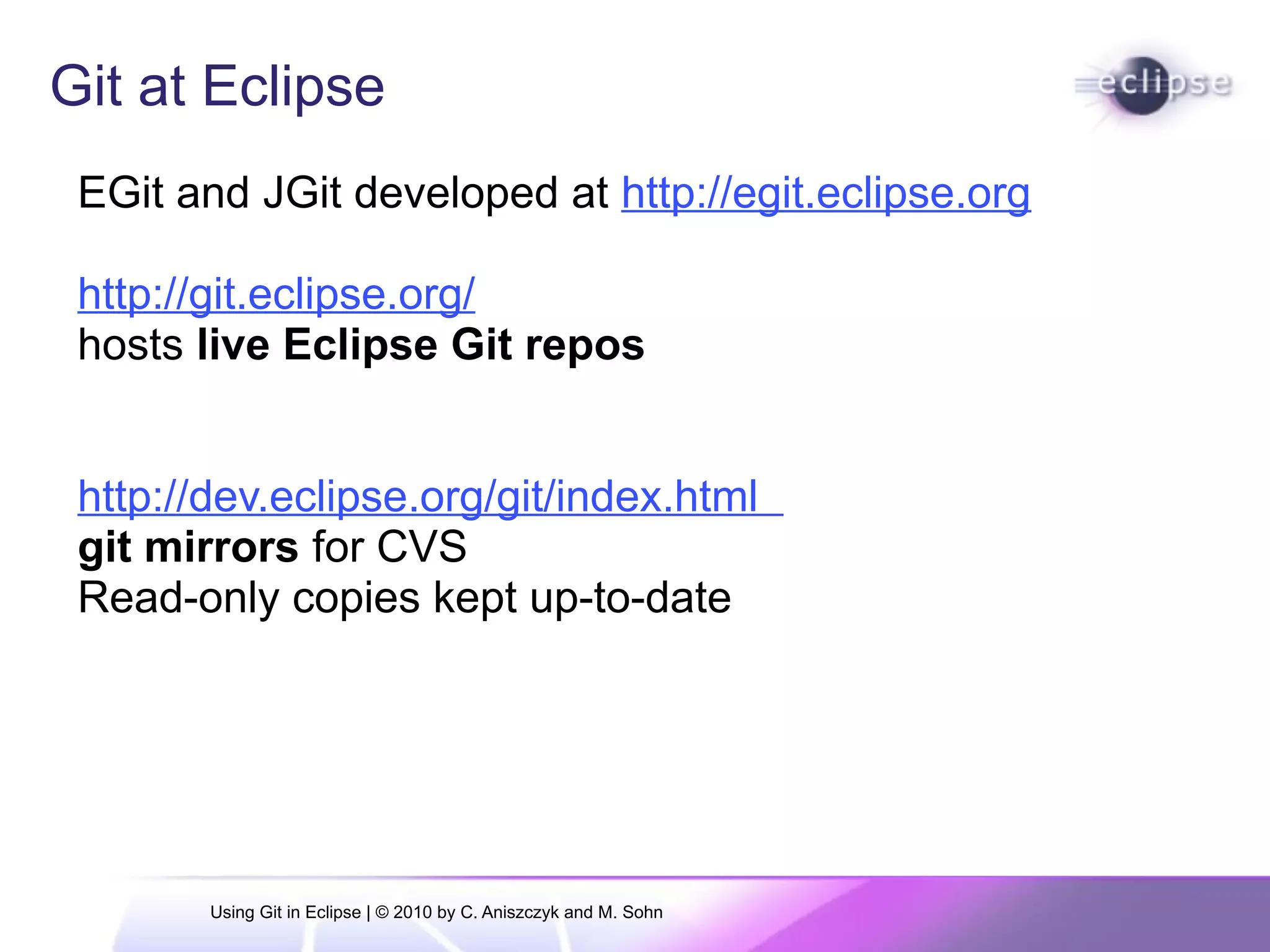 Git at Eclipse
EGit and JGit developed at http://egit.eclipse.org
http://git.eclipse.org/
hosts live Eclipse Git repos
http://dev.eclipse.org/git/index.html
git mirrors for CVS
Read-only copies kept up-to-date
Using Git in Eclipse | © 2010 by C. Aniszczyk and M. Sohn
 