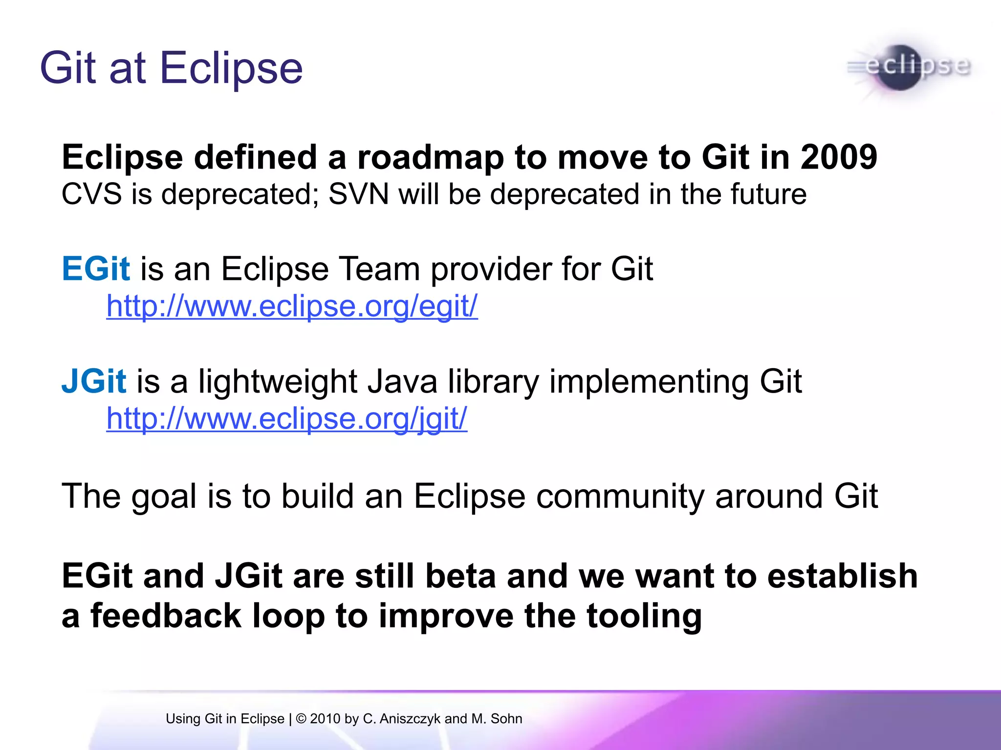Git at Eclipse
Eclipse defined a roadmap to move to Git in 2009
CVS is deprecated; SVN will be deprecated in the future
EGit is an Eclipse Team provider for Git
http://www.eclipse.org/egit/
JGit is a lightweight Java library implementing Git
http://www.eclipse.org/jgit/
The goal is to build an Eclipse community around Git
EGit and JGit are still beta and we want to establish
a feedback loop to improve the tooling
Using Git in Eclipse | © 2010 by C. Aniszczyk and M. Sohn
 
