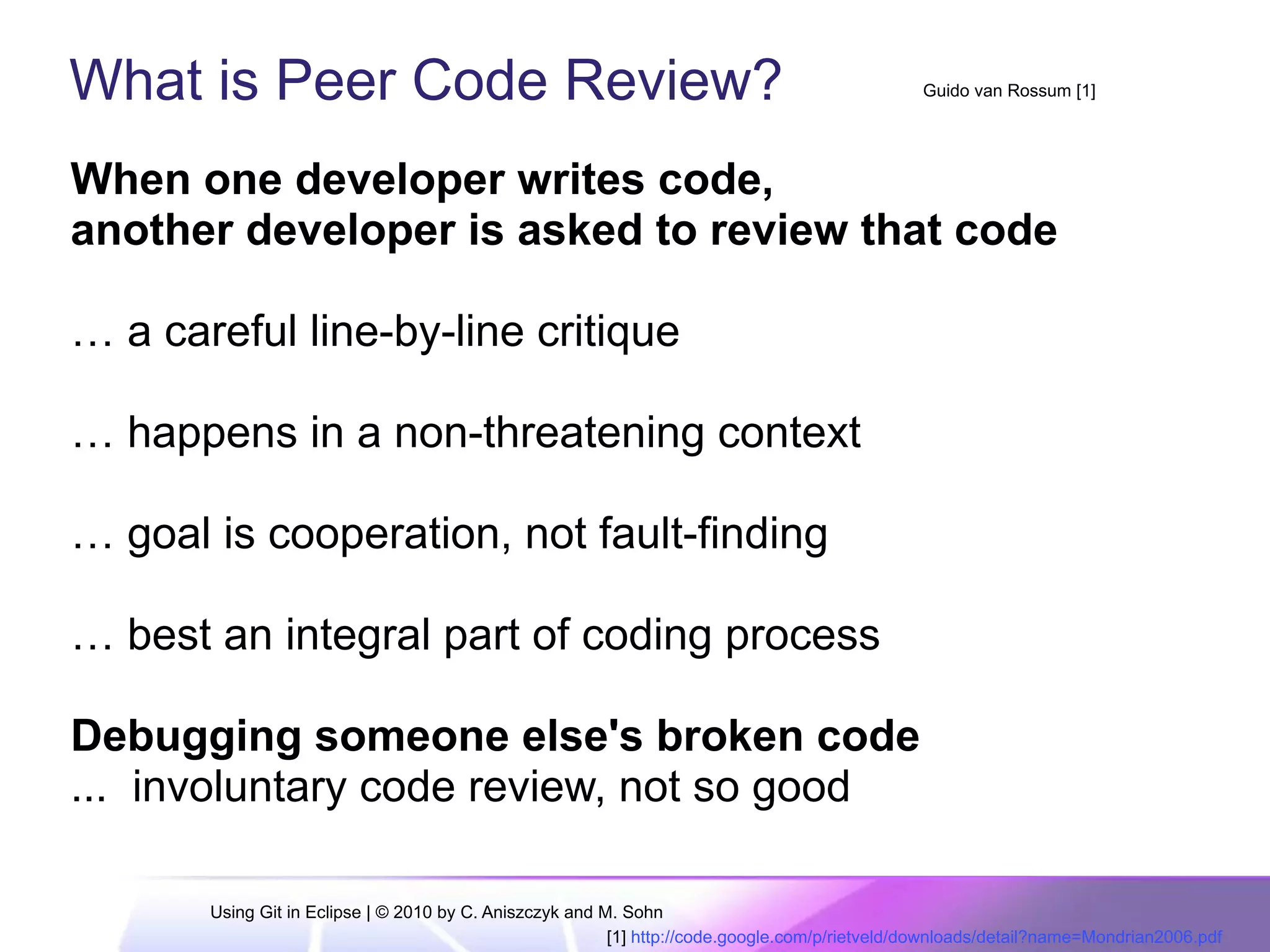 What is Peer Code Review?
When one developer writes code,
another developer is asked to review that code
… a careful line-by-line critique
… happens in a non-threatening context
… goal is cooperation, not fault-finding
… best an integral part of coding process
Debugging someone else's broken code
... involuntary code review, not so good
Guido van Rossum [1]
[1] http://code.google.com/p/rietveld/downloads/detail?name=Mondrian2006.pdf
Using Git in Eclipse | © 2010 by C. Aniszczyk and M. Sohn
 