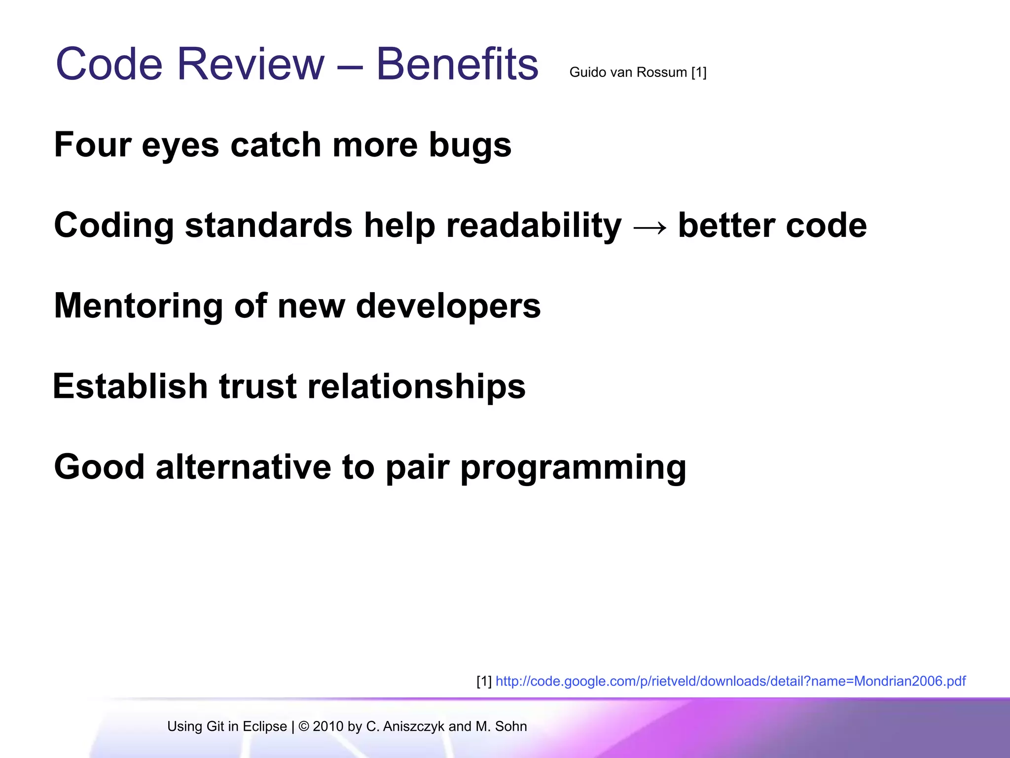 Code Review – Benefits
Four eyes catch more bugs
Coding standards help readability → better code
Mentoring of new developers
Establish trust relationships
Good alternative to pair programming
Guido van Rossum [1]
[1] http://code.google.com/p/rietveld/downloads/detail?name=Mondrian2006.pdf
Using Git in Eclipse | © 2010 by C. Aniszczyk and M. Sohn
 