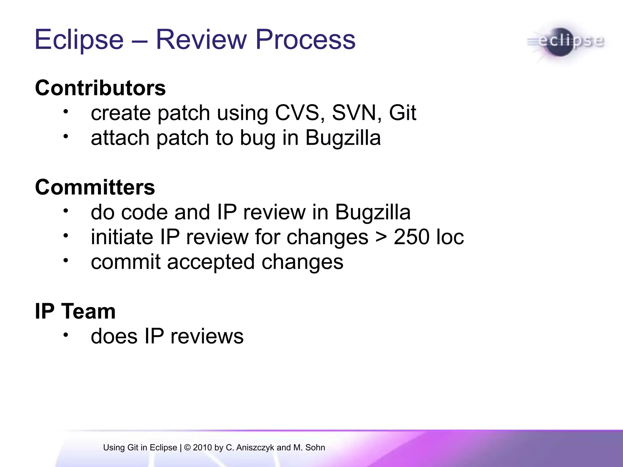 Eclipse – Review Process
Contributors
• create patch using CVS, SVN, Git
• attach patch to bug in Bugzilla
Committers
• do code and IP review in Bugzilla
• initiate IP review for changes > 250 loc
• commit accepted changes
IP Team
• does IP reviews
Using Git in Eclipse | © 2010 by C. Aniszczyk and M. Sohn
 