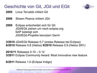 Geschichte von Git, JGit und EGit2005    LinusTorvaldsinitiiertGit2006    Shawn Pearce initiiert JGit2009    Eclipse entscheidetsichfürGit            JGit/EGit ziehen um nach eclipse.org	 SAP beteiligtsichJGit/EGit-ProjektebenutzenGerrit 3/2010 JGit/EGit Release 0.7 (erstes Release bei Eclipse)  6/2010 Release 0.8 (Helios) 9/2010 Release 0.9 (Helios SR1)2010/11 Releases 0.10 – 0.12            3/2011 Eclipse Community Award: Most Innovative new feature6/2011 Release 1.0 (Eclipse Indigo)Effiziente Entwicklungsprozesse mit Eclipse, Git und Gerrit | © 2010 by Stefan Lay, SAP AG