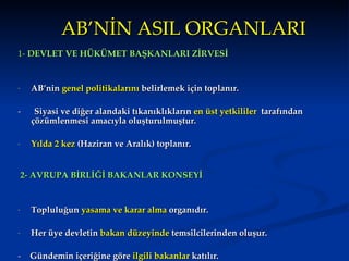 AB’NİN ASIL ORGANLARI 1-  DEVLET VE HÜKÜMET BA Ş KANLAR I  ZİRVESİ AB’nin  genel politikalar ı n ı  belirlemek için toplan ı r . -  Siyasi ve di ğ er alandaki t ı kan ı kl ı klar ı n  en üst yetkililer   taraf ı ndan çözümlenmesi amac ı yla olu ş turulmu ş tur.  Y ı lda 2 kez  (Haziran ve Aral ı k)  toplanır. 2- AVRUPA BİRLİĞİ BAKANLAR KONSEYİ  Topluluğun  yasama ve karar alma  organıdır. H er üye devletin  bakan düzeyinde  temsilcilerinden olu ş ur.   -   Gündemin içeriğine göre  ilgili bakanlar  katılır.  